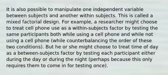 It is also possible to manipulate one independent variable between subjects and another within subjects. This is called a mixed factorial design. For example, a researcher might choose to treat cell phone use as a within-subjects factor by testing the same participants both while using a cell phone and while not using a cell phone (while counterbalancing the order of these two conditions). But he or she might choose to treat time of day as a between-subjects factor by testing each participant either during the day or during the night (perhaps because this only requires them to come in for testing once).