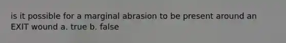 is it possible for a marginal abrasion to be present around an EXIT wound a. true b. false