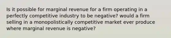 Is it possible for marginal revenue for a firm operating in a perfectly competitive industry to be​ negative? would a firm selling in a monopolistically competitive market ever produce where marginal revenue is negative?