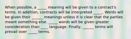 When possible, a _____ meaning will be given to a contract's terms. In addition, contracts will be interpreted _____. Words will be given their ______ meanings unless it is clear that the parties meant something else. _____ words will be given greater consideration than ____ language. Finally, ______ terms will prevail over _____ terms.