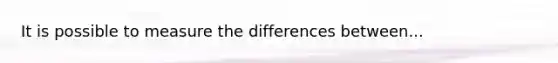 It is possible to measure the differences between...