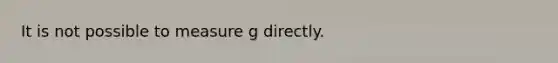 It is not possible to measure g directly.