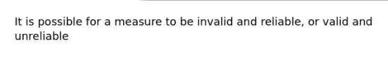 It is possible for a measure to be invalid and reliable, or valid and unreliable