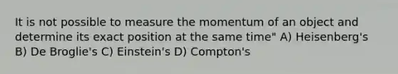 It is not possible to measure the momentum of an object and determine its exact position at the same time" A) Heisenberg's B) De Broglie's C) Einstein's D) Compton's