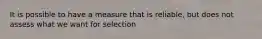 It is possible to have a measure that is reliable, but does not assess what we want for selection