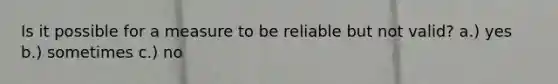 Is it possible for a measure to be reliable but not valid? a.) yes b.) sometimes c.) no