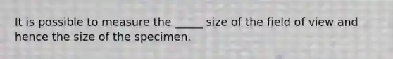 It is possible to measure the _____ size of the field of view and hence the size of the specimen.