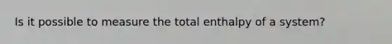 Is it possible to measure the total enthalpy of a system?