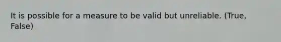 It is possible for a measure to be valid but unreliable. (True, False)