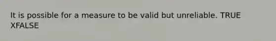 It is possible for a measure to be valid but unreliable. TRUE XFALSE