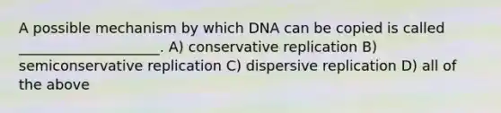 A possible mechanism by which DNA can be copied is called ____________________. A) conservative replication B) semiconservative replication C) dispersive replication D) all of the above