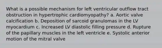 What is a possible mechanism for left ventricular outflow tract obstruction in hypertrophic cardiomyopathy? a. Aortic valve calcification b. Deposition of sarcoid granulomas in the LV myocardium c. Increased LV diastolic filling pressure d. Rupture of the papillary muscles in the left ventricle e. Systolic anterior motion of the mitral valve