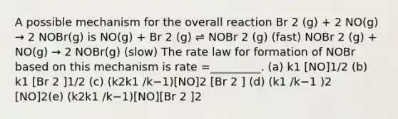 A possible mechanism for the overall reaction Br 2 (g) + 2 NO(g) → 2 NOBr(g) is NO(g) + Br 2 (g) ⇌ NOBr 2 (g) (fast) NOBr 2 (g) + NO(g) → 2 NOBr(g) (slow) The rate law for formation of NOBr based on this mechanism is rate =_________. (a) k1 [NO]1/2 (b) k1 [Br 2 ]1/2 (c) (k2k1 /k−1)[NO]2 [Br 2 ] (d) (k1 /k−1 )2 [NO]2(e) (k2k1 /k−1)[NO][Br 2 ]2