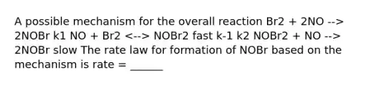 A possible mechanism for the overall reaction Br2 + 2NO --> 2NOBr k1 NO + Br2 NOBr2 fast k-1 k2 NOBr2 + NO --> 2NOBr slow The <a href='https://www.questionai.com/knowledge/kbASmtYQcx-rate-law' class='anchor-knowledge'>rate law</a> for formation of NOBr based on the mechanism is rate = ______