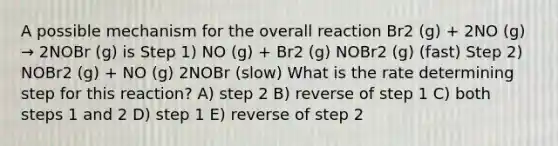 A possible mechanism for the overall reaction Br2 (g) + 2NO (g) → 2NOBr (g) is Step 1) NO (g) + Br2 (g) NOBr2 (g) (fast) Step 2) NOBr2 (g) + NO (g) 2NOBr (slow) What is the rate determining step for this reaction? A) step 2 B) reverse of step 1 C) both steps 1 and 2 D) step 1 E) reverse of step 2