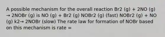 A possible mechanism for the overall reaction Br2 (g) + 2NO (g) → 2NOBr (g) is NO (g) + Br2 (g) NOBr2 (g) (fast) NOBr2 (g) + NO (g) k2→ 2NOBr (slow) The rate law for formation of NOBr based on this mechanism is rate =