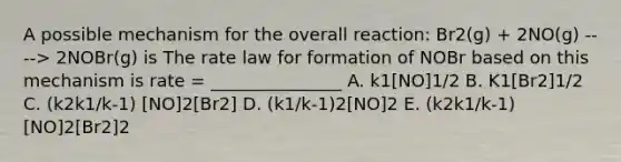 A possible mechanism for the overall reaction: Br2(g) + 2NO(g) ----> 2NOBr(g) is The rate law for formation of NOBr based on this mechanism is rate = _______________ A. k1[NO]1/2 B. K1[Br2]1/2 C. (k2k1/k-1) [NO]2[Br2] D. (k1/k-1)2[NO]2 E. (k2k1/k-1) [NO]2[Br2]2