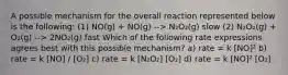 A possible mechanism for the overall reaction represented below is the following: (1) NO(g) + NO(g) --> N₂O₂(g) slow (2) N₂O₂(g) + O₂(g) --> 2NO₂(g) fast Which of the following rate expressions agrees best with this possible mechanism? a) rate = k [NO]² b) rate = k [NO] / [O₂] c) rate = k [N₂O₂] [O₂] d) rate = k [NO]² [O₂]