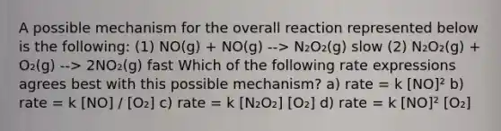 A possible mechanism for the overall reaction represented below is the following: (1) NO(g) + NO(g) --> N₂O₂(g) slow (2) N₂O₂(g) + O₂(g) --> 2NO₂(g) fast Which of the following rate expressions agrees best with this possible mechanism? a) rate = k [NO]² b) rate = k [NO] / [O₂] c) rate = k [N₂O₂] [O₂] d) rate = k [NO]² [O₂]