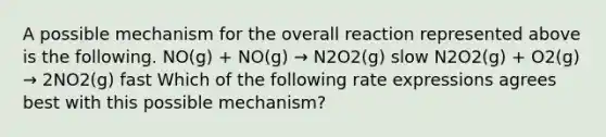 A possible mechanism for the overall reaction represented above is the following. NO(g) + NO(g) → N2O2(g) slow N2O2(g) + O2(g) → 2NO2(g) fast Which of the following rate expressions agrees best with this possible mechanism?