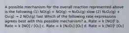 A possible mechanism for the overall reaction represented above is the following (1) NO(g) + NO(g) → N₂O₂(g) slow (2) N₂O₂(g) + O₂(g) → 2 NO₂(g) fast Which of the following rate expressions agrees best with this possible mechanism? a. Rate = k [NO]² b. Rate = k [NO] / [O₂] c. Rate = k [N₂O₂] [O₂] d. Rate = k [NO]² [O₂]