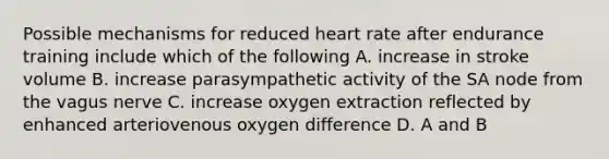 Possible mechanisms for reduced heart rate after endurance training include which of the following A. increase in stroke volume B. increase parasympathetic activity of the SA node from the vagus nerve C. increase oxygen extraction reflected by enhanced arteriovenous oxygen difference D. A and B