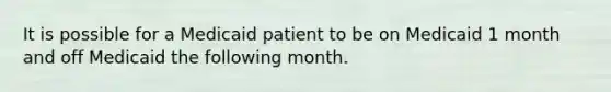 It is possible for a Medicaid patient to be on Medicaid 1 month and off Medicaid the following month.