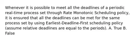 Whenever it is possible to meet all the deadlines of a periodic real-time process set through Rate Monotonic Scheduling policy, it is ensured that all the deadlines can be met for the same process set by using Earliest-Deadline-First scheduling policy (assume relative deadlines are equal to the periods). A. True B. False