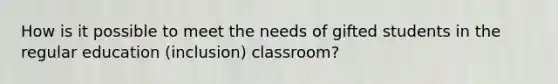 How is it possible to meet the needs of gifted students in the regular education (inclusion) classroom?