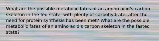 What are the possible metabolic fates of an amino acid's carbon skeleton in the fed state, with plenty of carbohydrate, after the need for protein synthesis has been met? What are the possible metabolic fates of an amino acid's carbon skeleton in the fasted state?