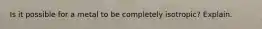 Is it possible for a metal to be completely isotropic? Explain.