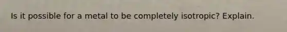 Is it possible for a metal to be completely isotropic? Explain.