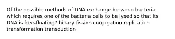 Of the possible methods of DNA exchange between bacteria, which requires one of the bacteria cells to be lysed so that its DNA is free-floating? binary fission conjugation replication transformation transduction