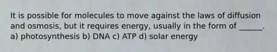 It is possible for molecules to move against the laws of diffusion and osmosis, but it requires energy, usually in the form of ______. a) photosynthesis b) DNA c) ATP d) solar energy