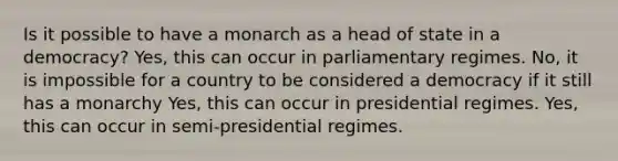 Is it possible to have a monarch as a head of state in a democracy? Yes, this can occur in parliamentary regimes. No, it is impossible for a country to be considered a democracy if it still has a monarchy Yes, this can occur in presidential regimes. Yes, this can occur in semi-presidential regimes.