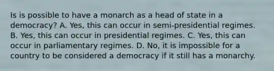 Is is possible to have a monarch as a head of state in a democracy? A. Yes, this can occur in semi-presidential regimes. B. Yes, this can occur in presidential regimes. C. Yes, this can occur in parliamentary regimes. D. No, it is impossible for a country to be considered a democracy if it still has a monarchy.