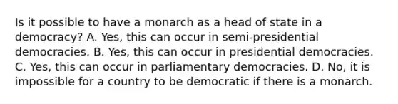 Is it possible to have a monarch as a head of state in a democracy? A. Yes, this can occur in semi-presidential democracies. B. Yes, this can occur in presidential democracies. C. Yes, this can occur in parliamentary democracies. D. No, it is impossible for a country to be democratic if there is a monarch.