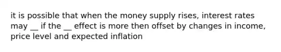 it is possible that when the money supply rises, interest rates may __ if the __ effect is more then offset by changes in income, price level and expected inflation