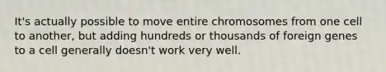 It's actually possible to move entire chromosomes from one cell to another, but adding hundreds or thousands of foreign genes to a cell generally doesn't work very well.