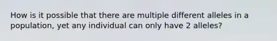 How is it possible that there are multiple different alleles in a population, yet any individual can only have 2 alleles?