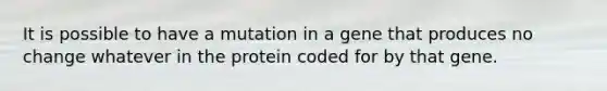 It is possible to have a mutation in a gene that produces no change whatever in the protein coded for by that gene.