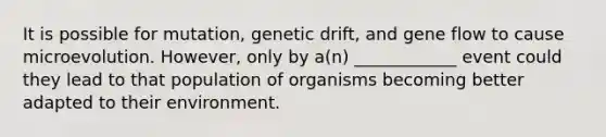 It is possible for mutation, genetic drift, and gene flow to cause microevolution. However, only by a(n) ____________ event could they lead to that population of organisms becoming better adapted to their environment.