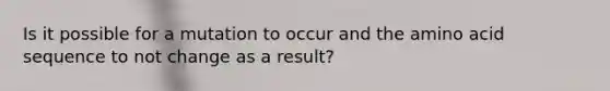 Is it possible for a mutation to occur and the amino acid sequence to not change as a result?