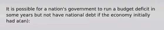 It is possible for a nation's government to run a budget deficit in some years but not have national debt if the economy initially had a(an):