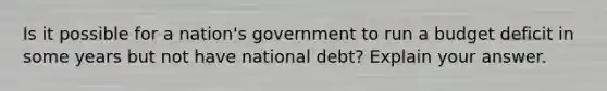 Is it possible for a nation's government to run a budget deficit in some years but not have national debt? Explain your answer.