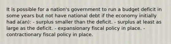 It is possible for a nation's government to run a budget deficit in some years but not have national debt if the economy initially had a(an): - surplus smaller than the deficit. - surplus at least as large as the deficit. - expansionary fiscal policy in place. - contractionary fiscal policy in place.