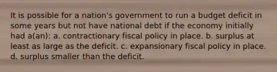 It is possible for a nation's government to run a budget deficit in some years but not have national debt if the economy initially had a(an): a. contractionary <a href='https://www.questionai.com/knowledge/kPTgdbKdvz-fiscal-policy' class='anchor-knowledge'>fiscal policy</a> in place. b. surplus at least as large as the deficit. c. expansionary fiscal policy in place. d. surplus smaller than the deficit.