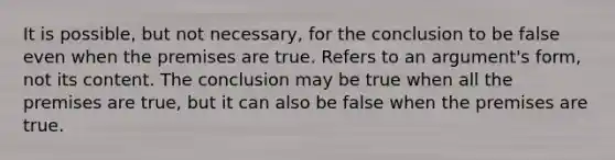 It is possible, but not necessary, for the conclusion to be false even when the premises are true. Refers to an argument's form, not its content. The conclusion may be true when all the premises are true, but it can also be false when the premises are true.