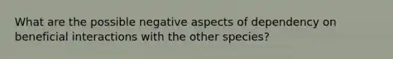 What are the possible negative aspects of dependency on beneficial interactions with the other species?