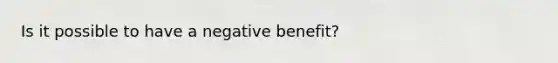 Is it possible to have a negative benefit?